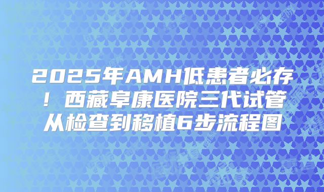 2025年AMH低患者必存!西藏阜康医院三代试管从检查到移植6步流程图