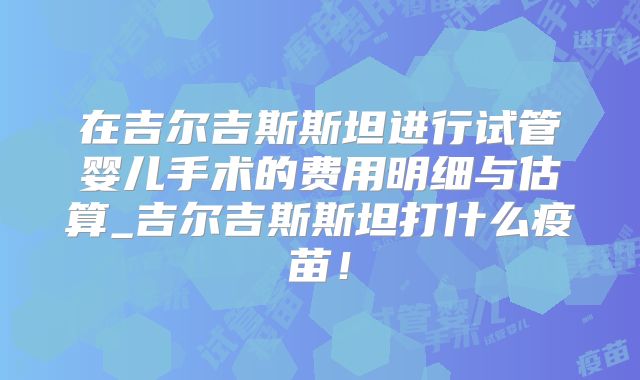 在吉尔吉斯斯坦进行试管婴儿手术的费用明细与估算_吉尔吉斯斯坦打什么疫苗!