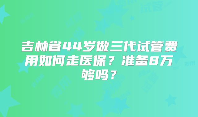 吉林省44岁做三代试管费用如何走医保？准备8万够吗？