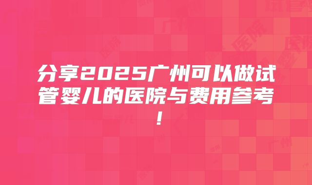 分享2025广州可以做试管婴儿的医院与费用参考!