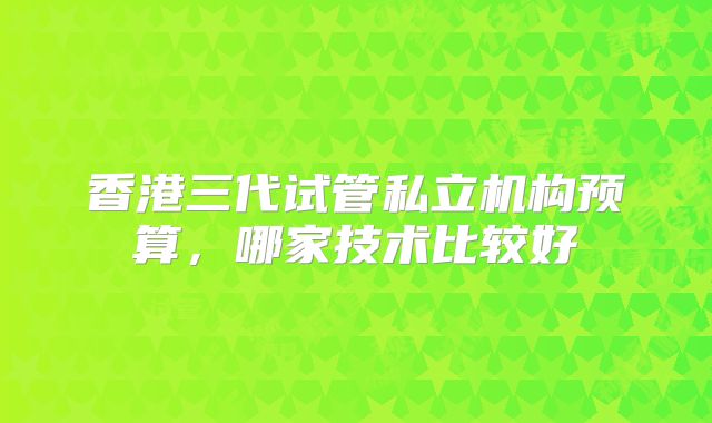 香港三代试管私立机构预算，哪家技术比较好