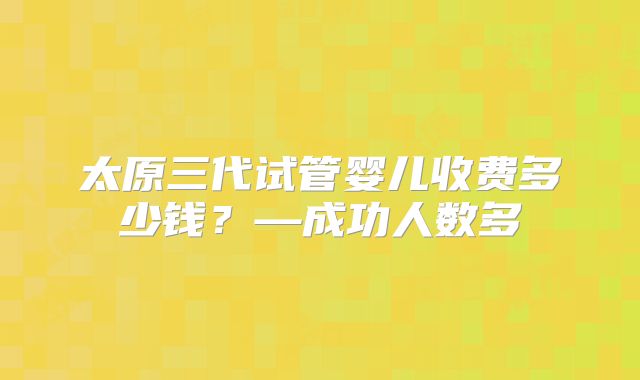 太原三代试管婴儿收费多少钱?—成功人数多