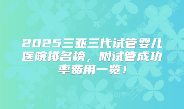 2025三亚三代试管婴儿医院排名榜,附试管成功率费用一览!