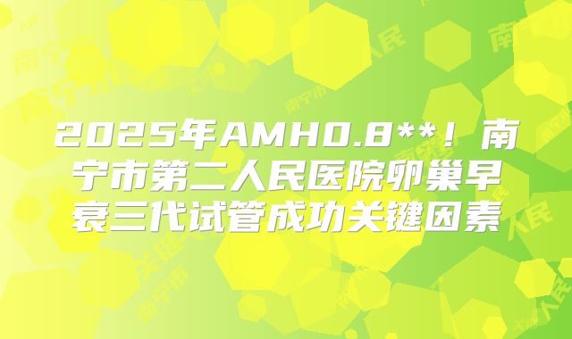 2025年AMH0.8**!南宁市第二人民医院卵巢早衰三代试管成功关键因素