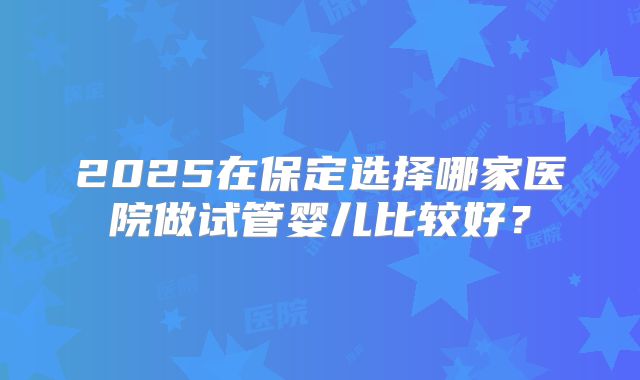 2025在保定选择哪家医院做试管婴儿比较好?