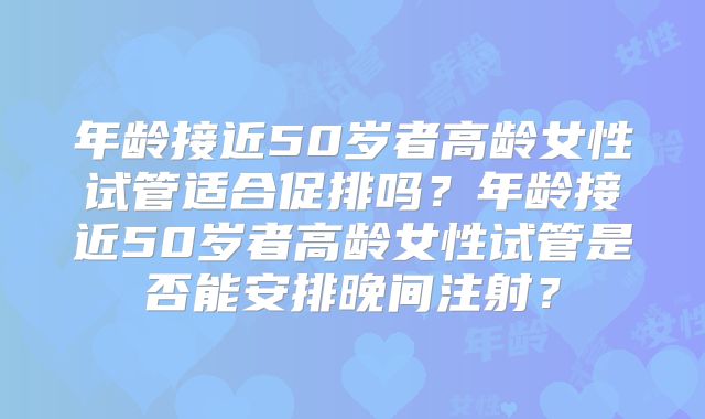 年龄接近50岁者高龄女性试管适合促排吗?年龄接近50岁者高龄女性试管是否能安排晚间注射?