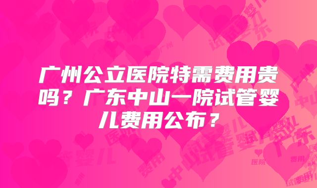 广州公立医院特需费用贵吗?广东中山一院试管婴儿费用公布?