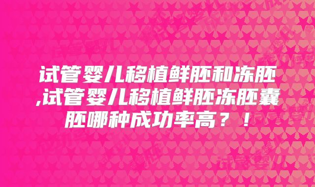 试管婴儿移植鲜胚和冻胚,试管婴儿移植鲜胚冻胚囊胚哪种成功率高?!