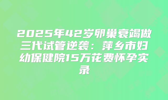 2025年42岁卵巢衰竭做三代试管逆袭:萍乡市妇幼保健院15万花费怀孕实录