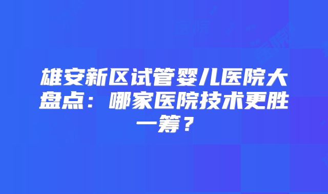 雄安新区试管婴儿医院大盘点:哪家医院技术更胜一筹?
