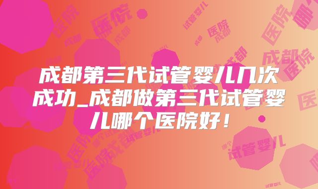 成都第三代试管婴儿几次成功_成都做第三代试管婴儿哪个医院好！