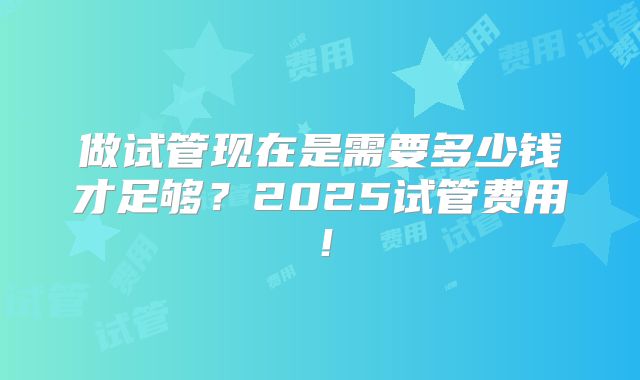 做试管现在是需要多少钱才足够?2025试管费用!