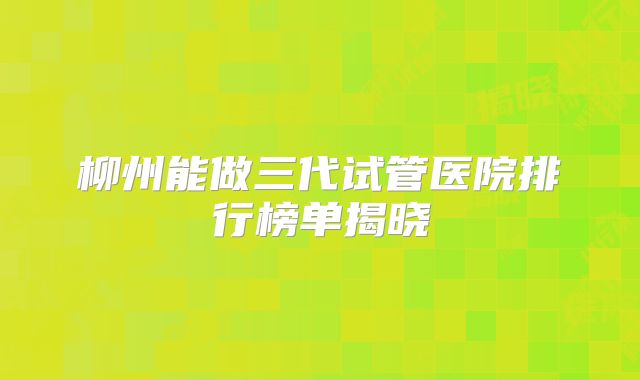 柳州能做三代试管医院排行榜单揭晓