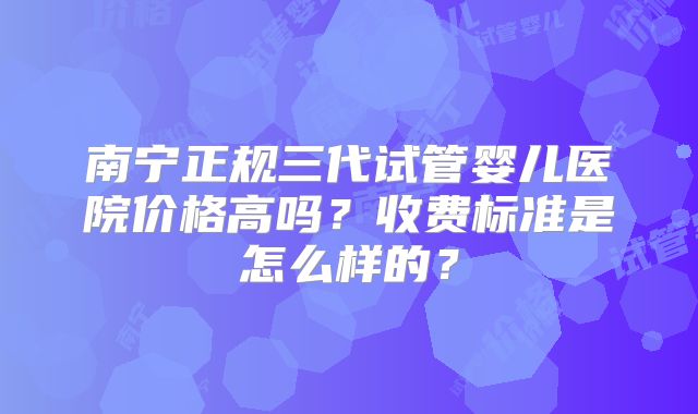 南宁正规三代试管婴儿医院价格高吗?收费标准是怎么样的?