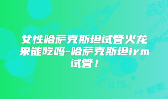 女性哈萨克斯坦试管火龙果能吃吗-哈萨克斯坦irm试管!