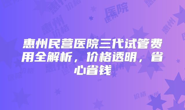 惠州民营医院三代试管费用全解析,价格透明,省心省钱