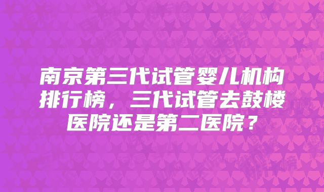 南京第三代试管婴儿机构排行榜,三代试管去鼓楼医院还是第二医院?