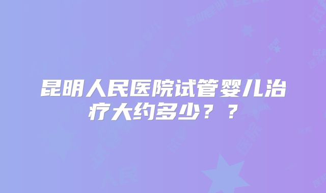 昆明人民医院试管婴儿治疗大约多少??