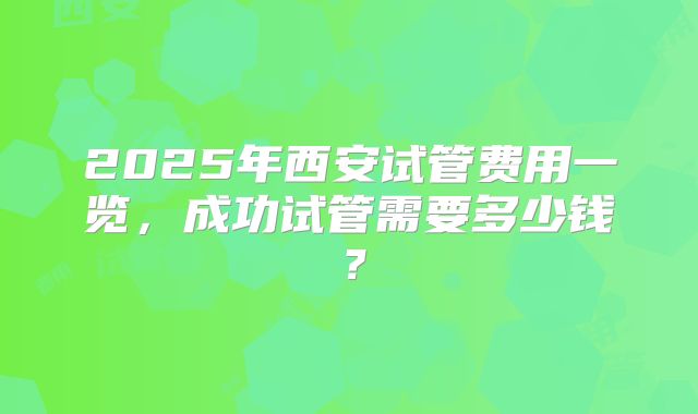 2025年西安试管费用一览,成功试管需要多少钱?