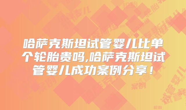 哈萨克斯坦试管婴儿比单个轮胎贵吗,哈萨克斯坦试管婴儿成功案例分享!