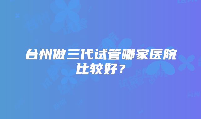台州做三代试管哪家医院比较好?