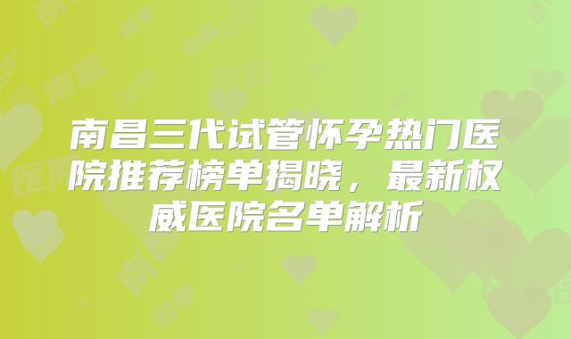 南昌三代试管怀孕热门医院推荐榜单揭晓,最新权威医院名单解析