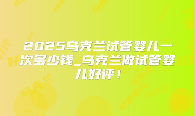 2025乌克兰试管婴儿一次多少钱_乌克兰做试管婴儿好评!