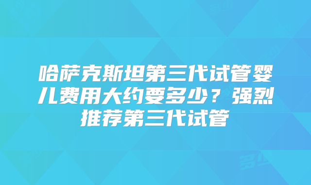 哈萨克斯坦第三代试管婴儿费用大约要多少？强烈推荐第三代试管
