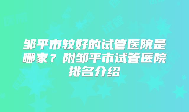 邹平市较好的试管医院是哪家？附邹平市试管医院排名介绍