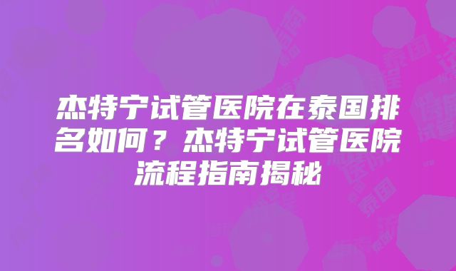 杰特宁试管医院在泰国排名如何？杰特宁试管医院流程指南揭秘