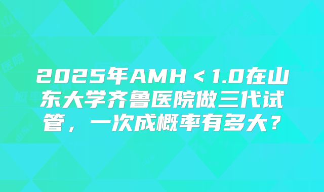 2025年AMH＜1.0在山东大学齐鲁医院做三代试管，一次成概率有多大？