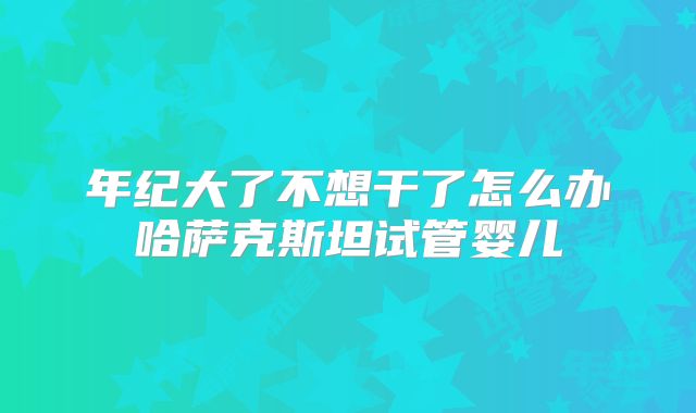 年纪大了不想干了怎么办哈萨克斯坦试管婴儿