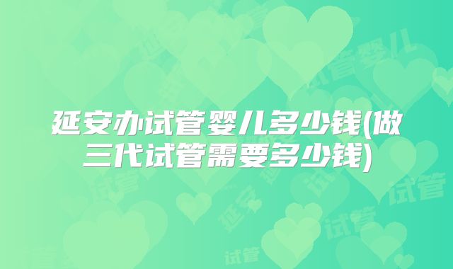 延安办试管婴儿多少钱(做三代试管需要多少钱)