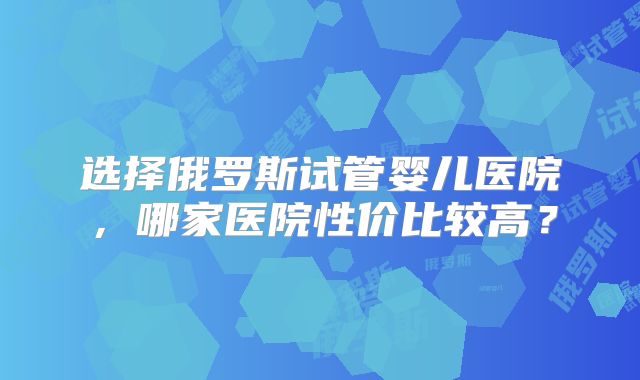 选择俄罗斯试管婴儿医院，哪家医院性价比较高？