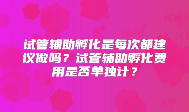 试管辅助孵化是每次都建议做吗？试管辅助孵化费用是否单独计？