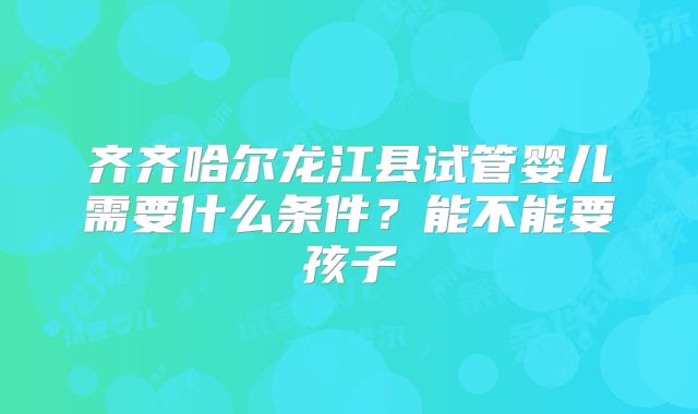 齐齐哈尔龙江县试管婴儿需要什么条件?能不能要孩子