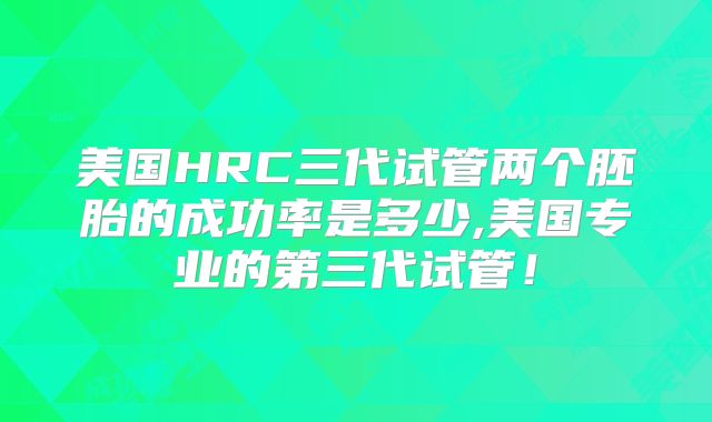 美国HRC三代试管两个胚胎的成功率是多少,美国专业的第三代试管!