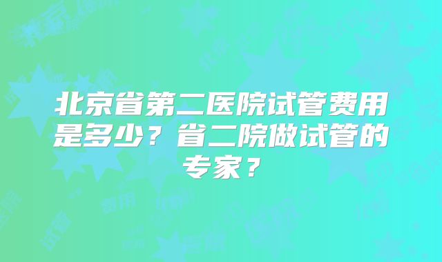 北京省第二医院试管费用是多少?省二院做试管的专家?