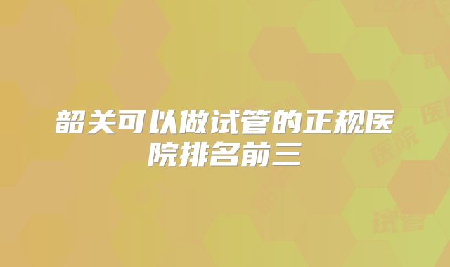韶关可以做试管的正规医院排名前三