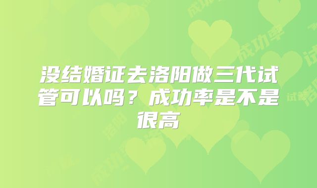 没结婚证去洛阳做三代试管可以吗?成功率是不是很高