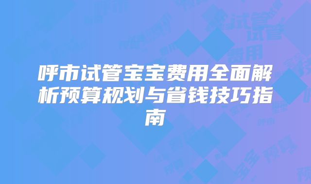 呼市试管宝宝费用全面解析预算规划与省钱技巧指南