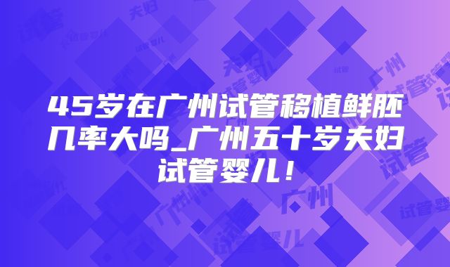 45岁在广州试管移植鲜胚几率大吗_广州五十岁夫妇试管婴儿！