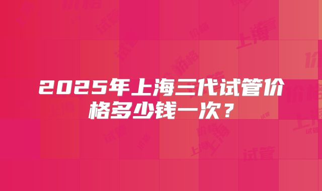 2025年上海三代试管价格多少钱一次?