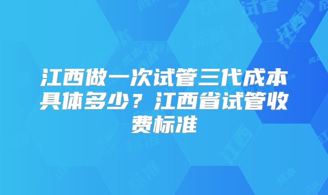 江西做一次试管三代成本具体多少?江西省试管收费标准