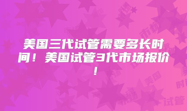 美国三代试管需要多长时间！美国试管3代市场报价！