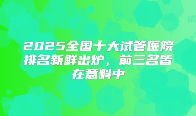 2025全国十大试管医院排名新鲜出炉,前三名皆在意料中