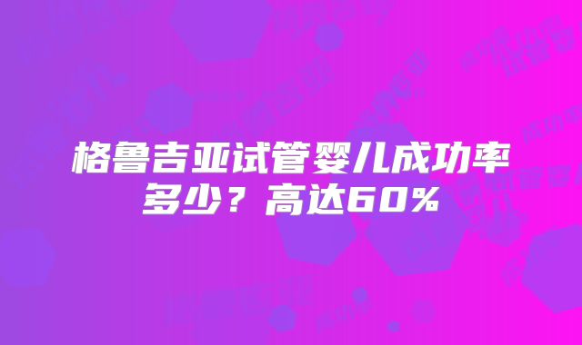 格鲁吉亚试管婴儿成功率多少？高达60%