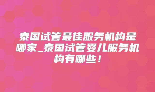 泰国试管最佳服务机构是哪家_泰国试管婴儿服务机构有哪些!