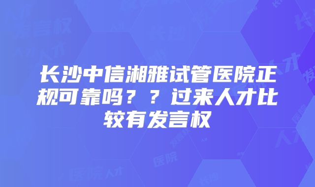 长沙中信湘雅试管医院正规可靠吗？？过来人才比较有发言权