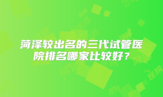 菏泽较出名的三代试管医院排名哪家比较好？